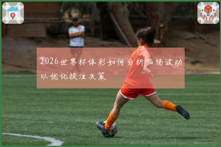 2026世界杯体彩如何分析临场波动以优化投注决策